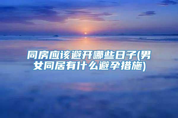 同房应该避开哪些日子(男女同居有什么避孕措施)