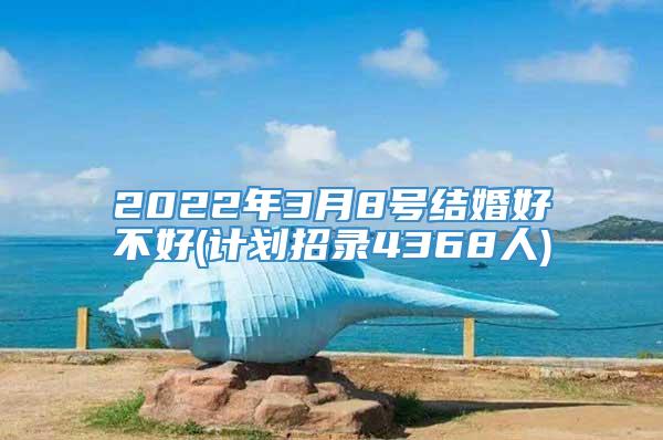 2022年3月8号结婚好不好(计划招录4368人)