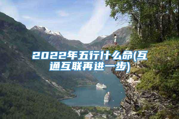 2022年五行什么命(互通互联再进一步)