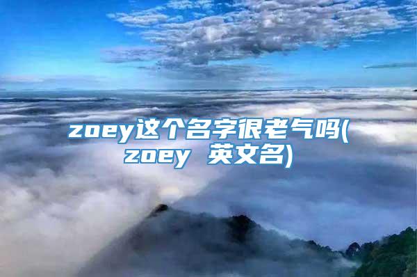 zoey这个名字很老气吗(zoey 英文名)