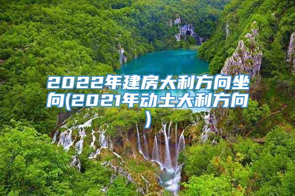 2022年建房大利方向坐向(2021年动土大利方向)