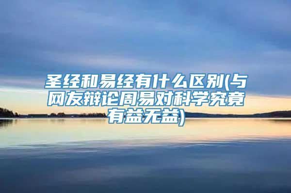 圣经和易经有什么区别(与网友辩论周易对科学究竟有益无益)