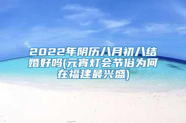 2022年阴历八月初八结婚好吗(元宵灯会节俗为何在福建最兴盛)