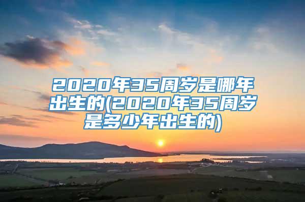 2020年35周岁是哪年出生的(2020年35周岁是多少年出生的)