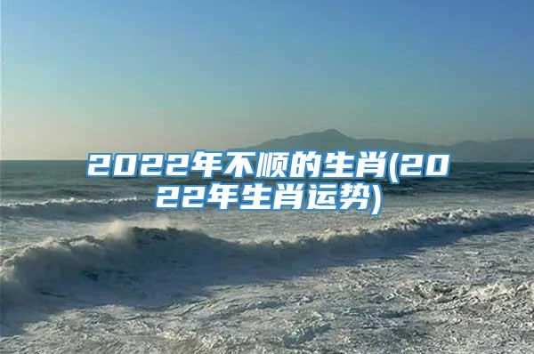 2022年不顺的生肖(2022年生肖运势)