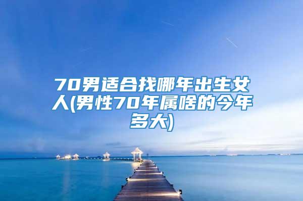 70男适合找哪年出生女人(男性70年属啥的今年多大)