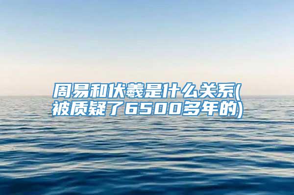 周易和伏羲是什么关系(被质疑了6500多年的)