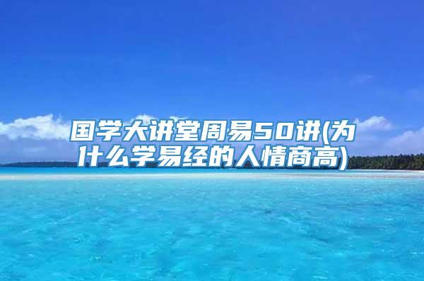 国学大讲堂周易50讲(为什么学易经的人情商高)