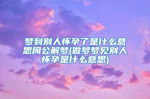 梦到别人怀孕了是什么意思周公解梦(做梦梦见别人怀孕是什么意思)