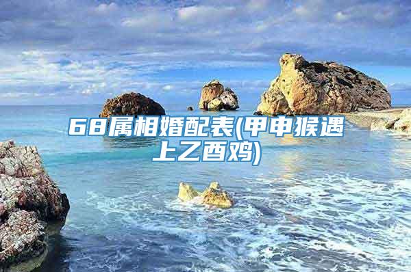 68属相婚配表(甲申猴遇上乙酉鸡)