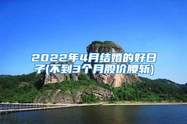 2022年4月结婚的好日子(不到3个月股价腰斩)