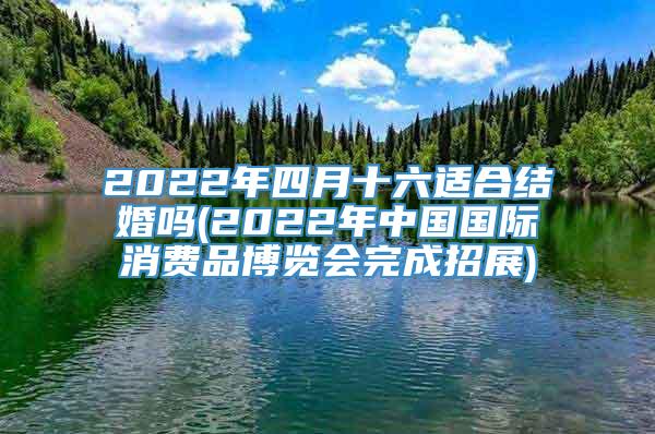 2022年四月十六适合结婚吗(2022年中国国际消费品博览会完成招展)