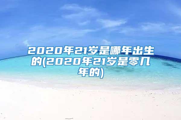 2020年21岁是哪年出生的(2020年21岁是零几年的)