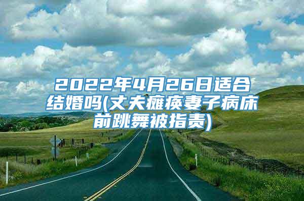 2022年4月26日适合结婚吗(丈夫瘫痪妻子病床前跳舞被指责)