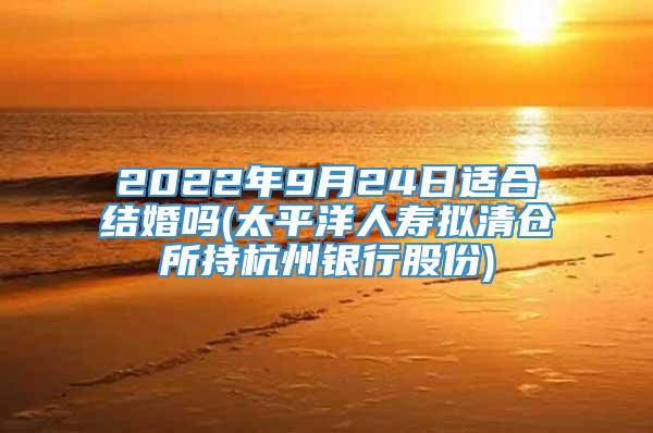 2022年9月24日适合结婚吗(太平洋人寿拟清仓所持杭州银行股份)