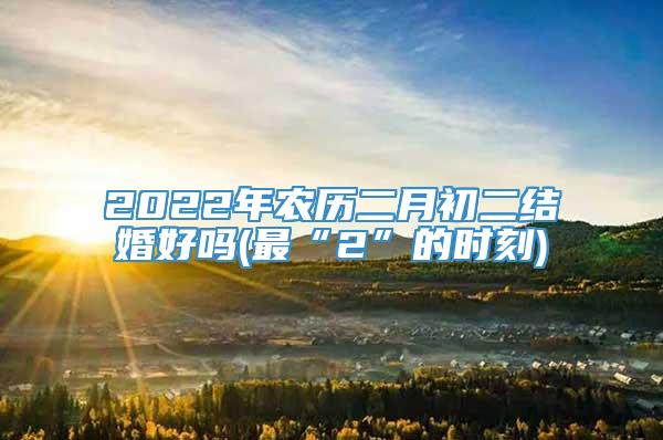 2022年农历二月初二结婚好吗(最“2”的时刻)