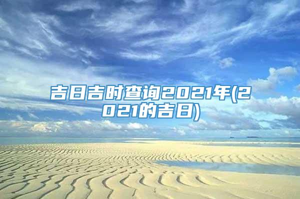 吉日吉时查询2021年(2021的吉日)