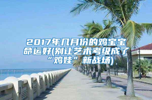 2017年几月份的鸡宝宝命运好(别让艺术考级成了“鸡娃”新战场)