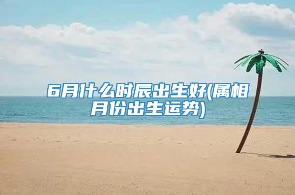 6月什么时辰出生好(属相月份出生运势)