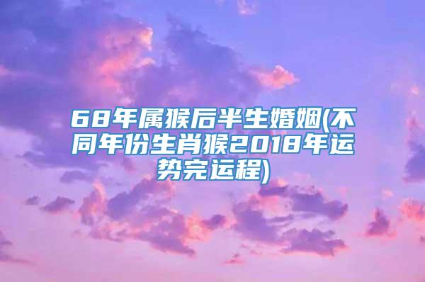 68年属猴后半生婚姻(不同年份生肖猴2018年运势完运程)