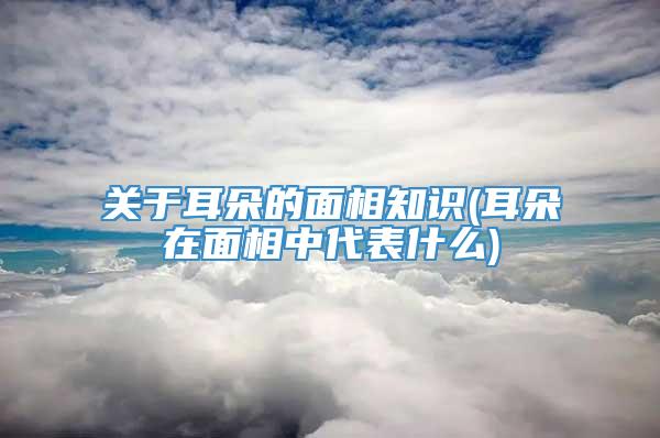 关于耳朵的面相知识(耳朵在面相中代表什么)