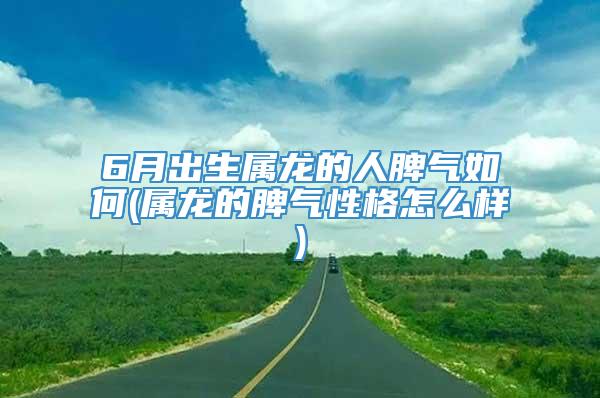 6月出生属龙的人脾气如何(属龙的脾气性格怎么样)