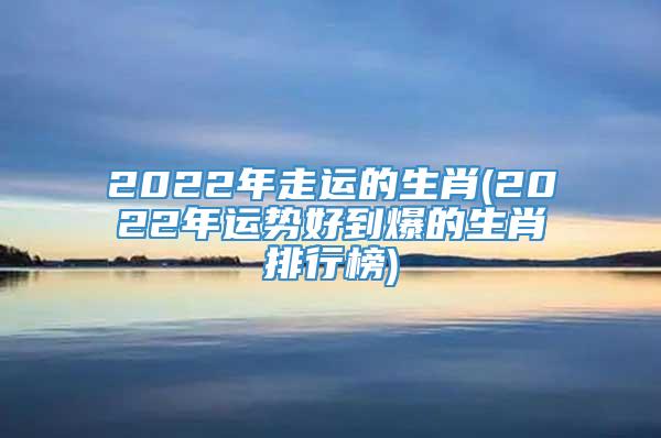 2022年走运的生肖(2022年运势好到爆的生肖排行榜)