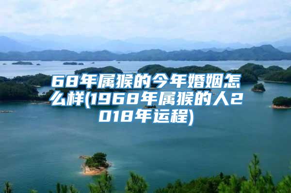 68年属猴的今年婚姻怎么样(1968年属猴的人2018年运程)