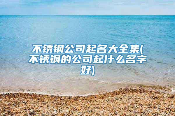 不锈钢公司起名大全集(不锈钢的公司起什么名字好)