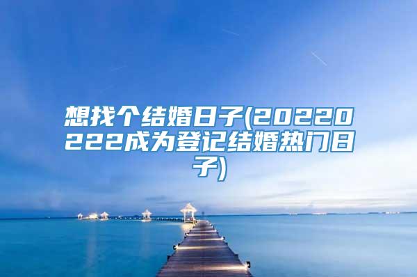 想找个结婚日子(20220222成为登记结婚热门日子)