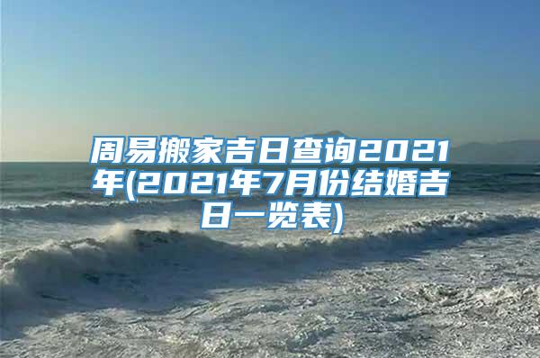 周易搬家吉日查询2021年(2021年7月份结婚吉日一览表)