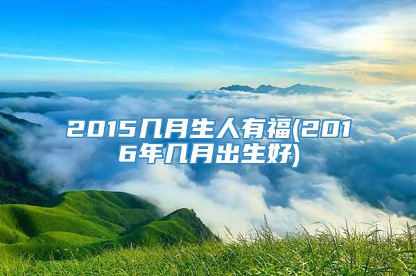 2015几月生人有福(2016年几月出生好)