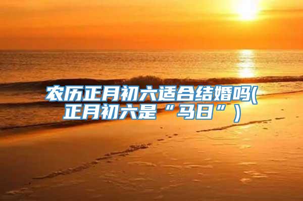 农历正月初六适合结婚吗(正月初六是“马日”)