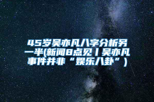 45岁吴亦凡八字分析另一半(新闻8点见丨吴亦凡事件并非“娱乐八卦”)