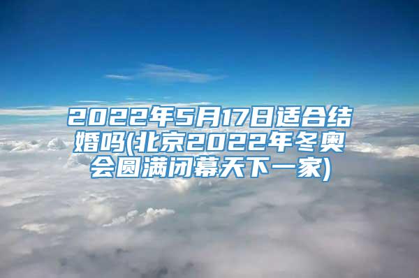 2022年5月17日适合结婚吗(北京2022年冬奥会圆满闭幕天下一家)