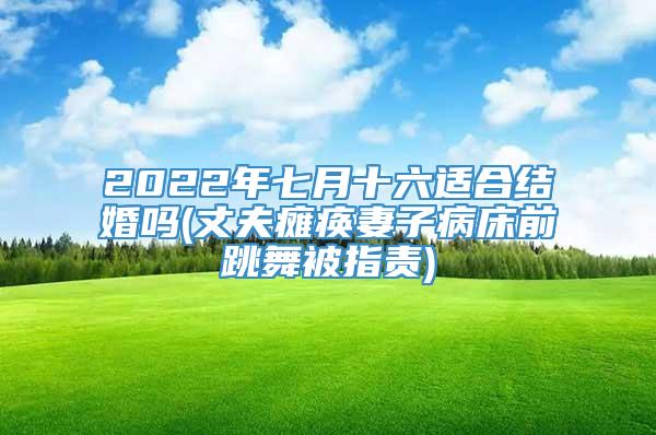 2022年七月十六适合结婚吗(丈夫瘫痪妻子病床前跳舞被指责)