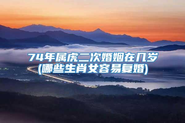 74年属虎二次婚姻在几岁(哪些生肖女容易复婚)