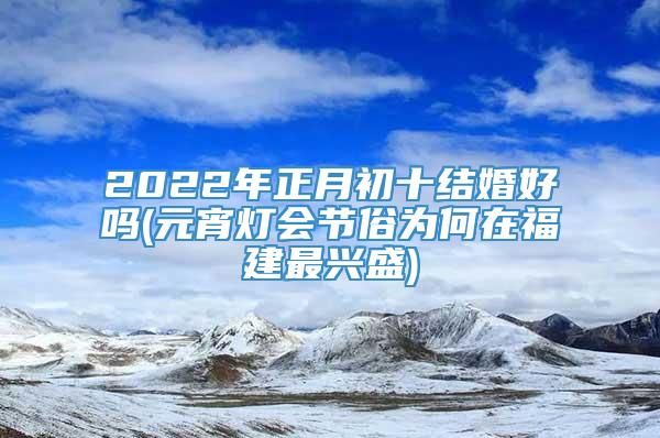 2022年正月初十结婚好吗(元宵灯会节俗为何在福建最兴盛)