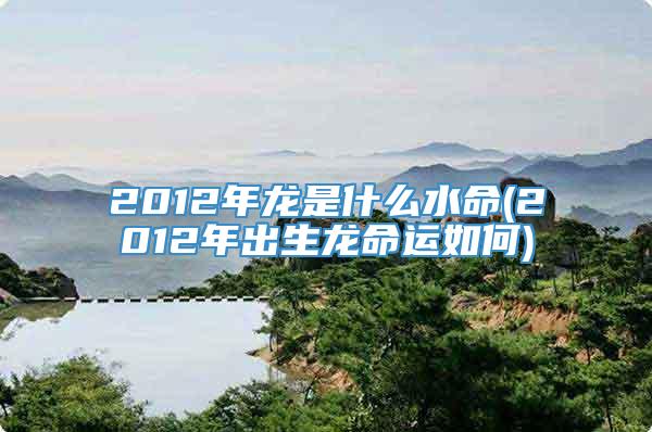 2012年龙是什么水命(2012年出生龙命运如何)