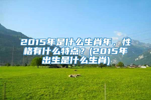 2015年是什么生肖年，性格有什么特点？(2015年出生是什么生肖)