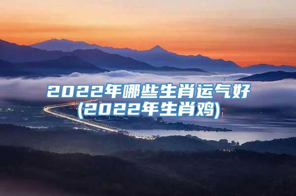 2022年哪些生肖运气好(2022年生肖鸡)