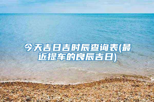今天吉日吉时辰查询表(最近提车的良辰吉日)