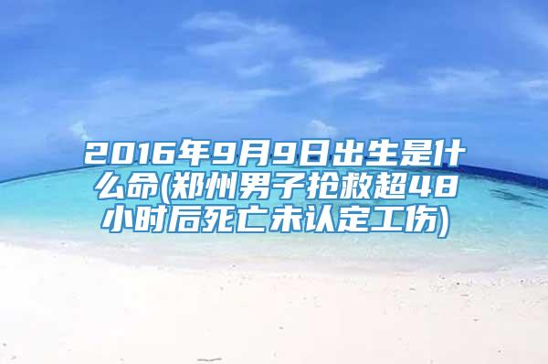 2016年9月9日出生是什么命(郑州男子抢救超48小时后死亡未认定工伤)