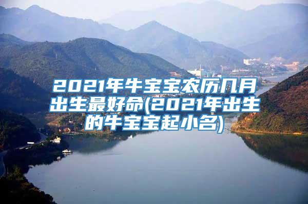 2021年牛宝宝农历几月出生最好命(2021年出生的牛宝宝起小名)