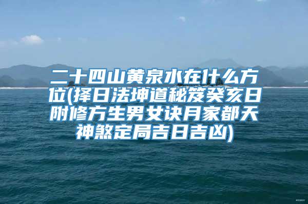 二十四山黄泉水在什么方位(择日法坤道秘笈癸亥日附修方生男女诀月家都天神煞定局吉日吉凶)