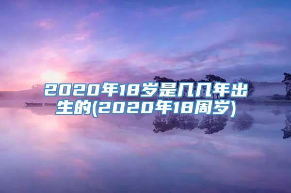 2020年18岁是几几年出生的(2020年18周岁)