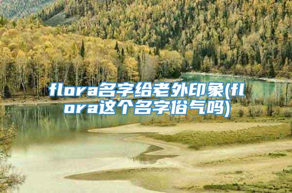 flora名字给老外印象(flora这个名字俗气吗)
