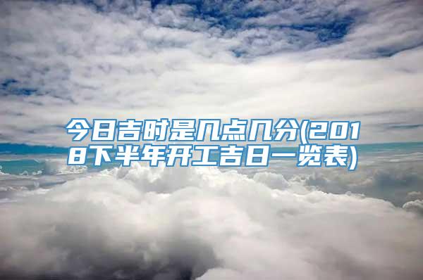 今日吉时是几点几分(2018下半年开工吉日一览表)