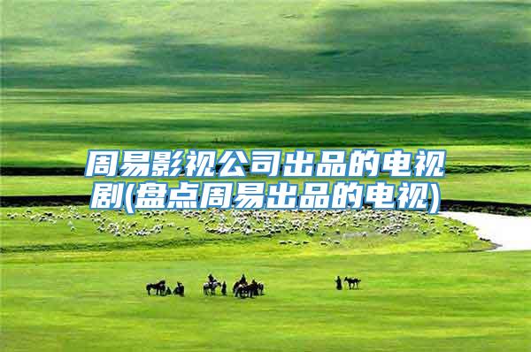 周易影视公司出品的电视剧(盘点周易出品的电视)