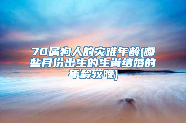 70属狗人的灾难年龄(哪些月份出生的生肖结婚的年龄较晚)